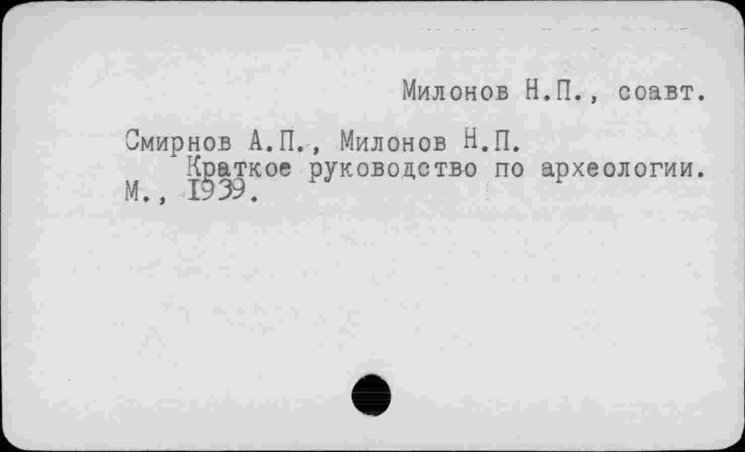 ﻿Милонов Н.П., соавт.
Смирнов А.П., Милонов Н.П.
М Краткое руководство по археологии.